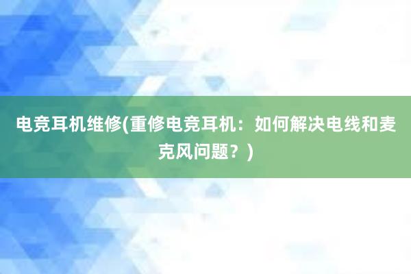 电竞耳机维修(重修电竞耳机：如何解决电线和麦克风问题？)