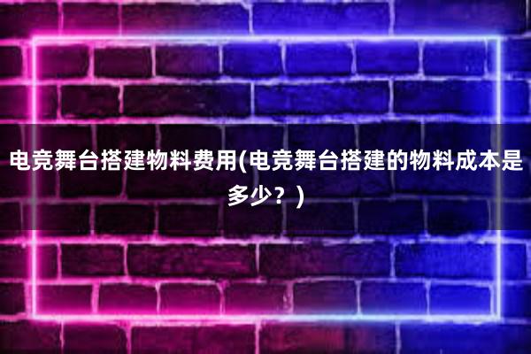 电竞舞台搭建物料费用(电竞舞台搭建的物料成本是多少？)