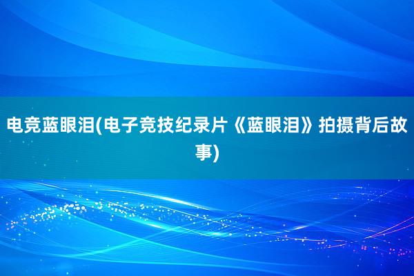 电竞蓝眼泪(电子竞技纪录片《蓝眼泪》拍摄背后故事)