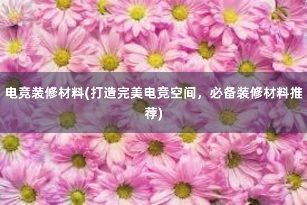 电竞装修材料(打造完美电竞空间，必备装修材料推荐)