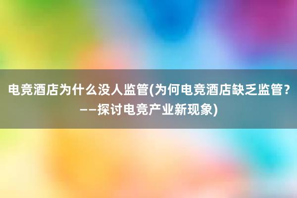 电竞酒店为什么没人监管(为何电竞酒店缺乏监管？——探讨电竞产业新现象)