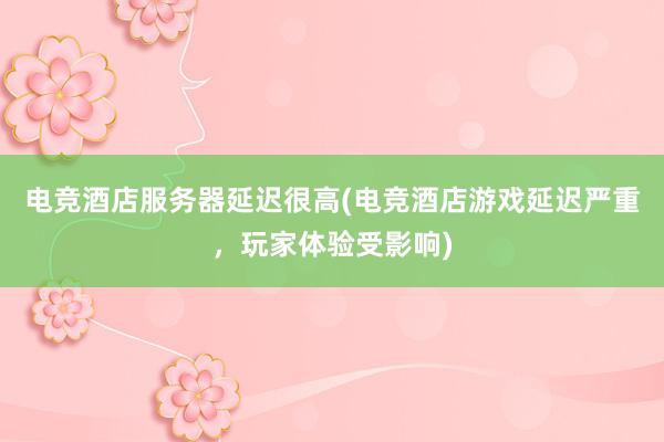 电竞酒店服务器延迟很高(电竞酒店游戏延迟严重，玩家体验受影响)