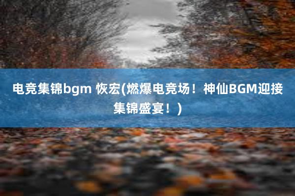 电竞集锦bgm 恢宏(燃爆电竞场！神仙BGM迎接集锦盛宴！)