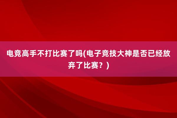 电竞高手不打比赛了吗(电子竞技大神是否已经放弃了比赛？)