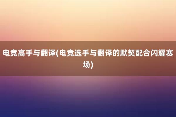 电竞高手与翻译(电竞选手与翻译的默契配合闪耀赛场)