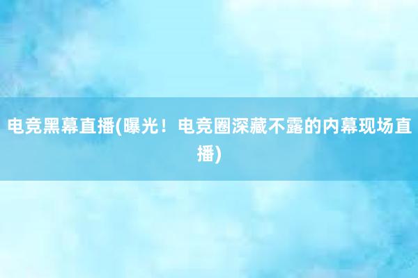 电竞黑幕直播(曝光！电竞圈深藏不露的内幕现场直播)