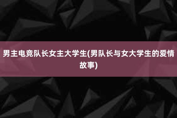 男主电竞队长女主大学生(男队长与女大学生的爱情故事)