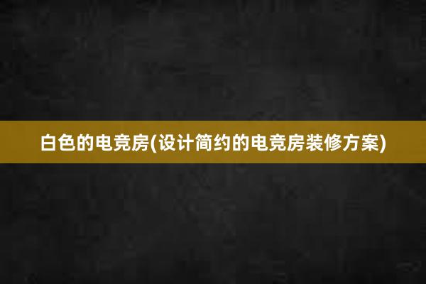 白色的电竞房(设计简约的电竞房装修方案)