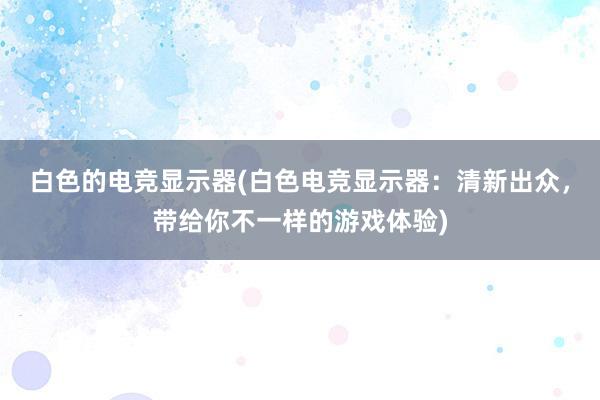 白色的电竞显示器(白色电竞显示器：清新出众，带给你不一样的游戏体验)