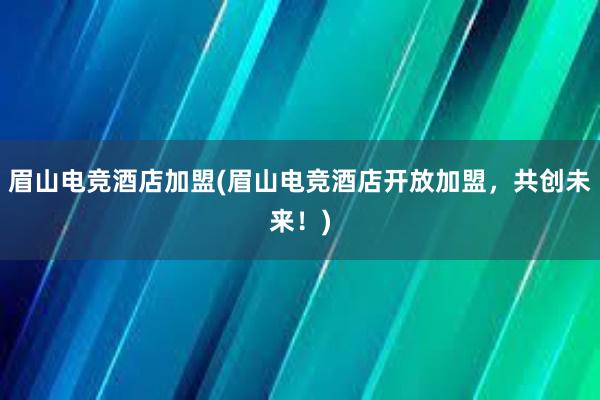 眉山电竞酒店加盟(眉山电竞酒店开放加盟，共创未来！)