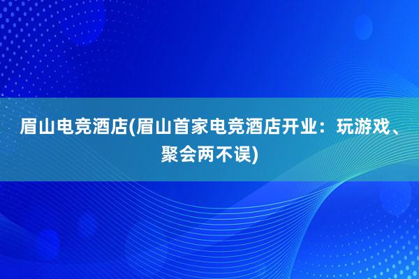 眉山电竞酒店(眉山首家电竞酒店开业：玩游戏、聚会两不误)