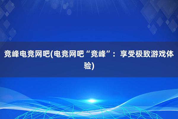 竞峰电竞网吧(电竞网吧“竞峰”：享受极致游戏体验)