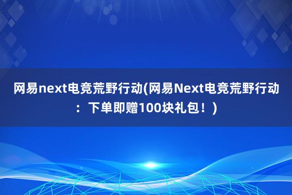 网易next电竞荒野行动(网易Next电竞荒野行动：下单即赠100块礼包！)