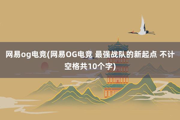 网易og电竞(网易OG电竞 最强战队的新起点 不计空格共10个字)