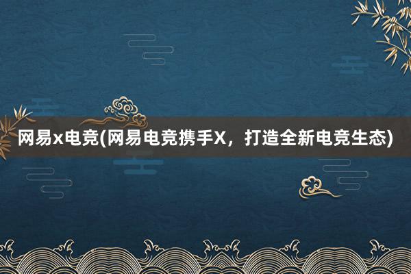 网易x电竞(网易电竞携手X，打造全新电竞生态)