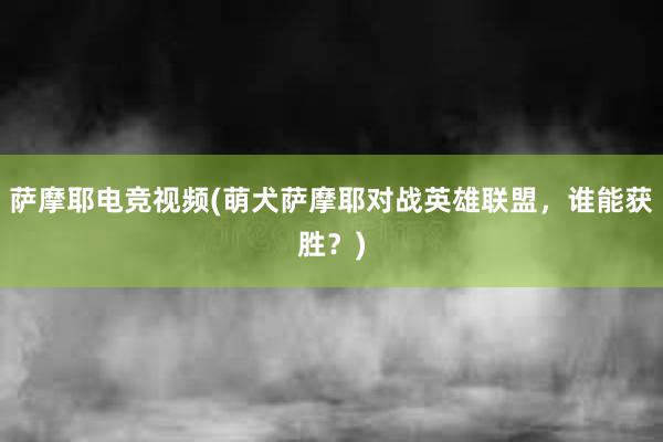 萨摩耶电竞视频(萌犬萨摩耶对战英雄联盟，谁能获胜？)