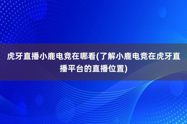 虎牙直播小鹿电竞在哪看(了解小鹿电竞在虎牙直播平台的直播位置)