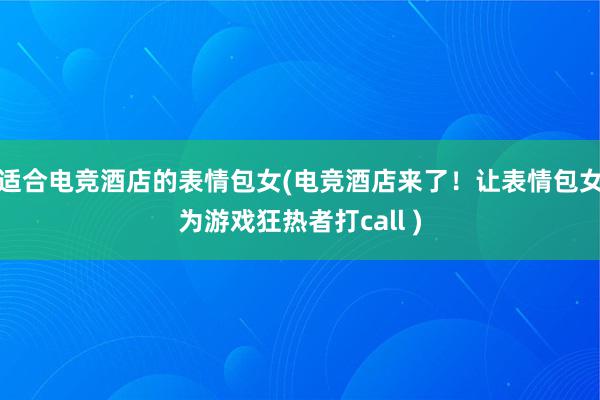 适合电竞酒店的表情包女(电竞酒店来了！让表情包女为游戏狂热者打call )