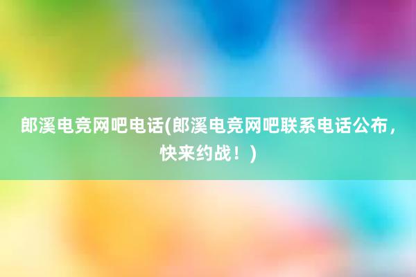 郎溪电竞网吧电话(郎溪电竞网吧联系电话公布，快来约战！)