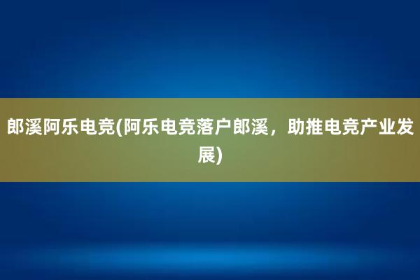 郎溪阿乐电竞(阿乐电竞落户郎溪，助推电竞产业发展)