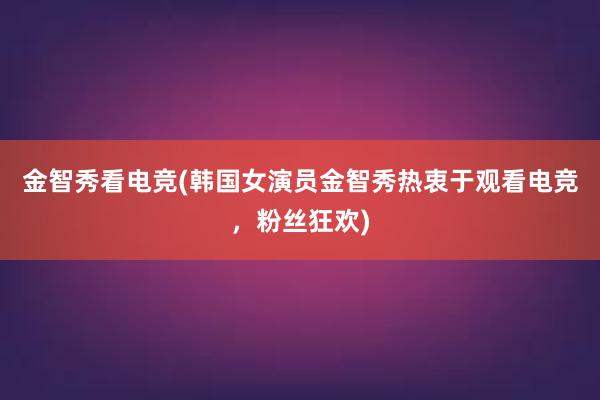 金智秀看电竞(韩国女演员金智秀热衷于观看电竞，粉丝狂欢)