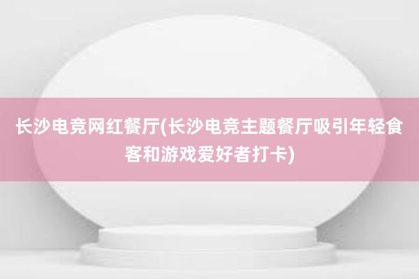 长沙电竞网红餐厅(长沙电竞主题餐厅吸引年轻食客和游戏爱好者打卡)