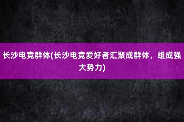 长沙电竞群体(长沙电竞爱好者汇聚成群体，组成强大势力)