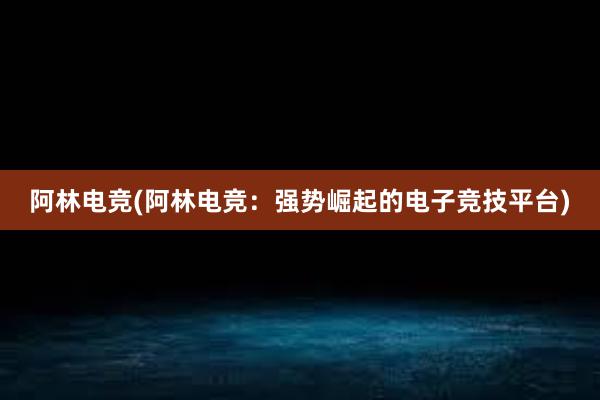 阿林电竞(阿林电竞：强势崛起的电子竞技平台)