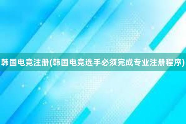 韩国电竞注册(韩国电竞选手必须完成专业注册程序)