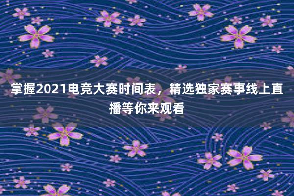 掌握2021电竞大赛时间表，精选独家赛事线上直播等你来观看