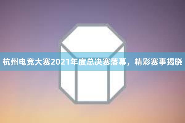 杭州电竞大赛2021年度总决赛落幕，精彩赛事揭晓