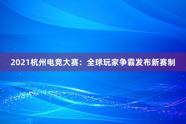 2021杭州电竞大赛：全球玩家争霸发布新赛制