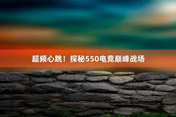 超频心跳！探秘550电竞巅峰战场