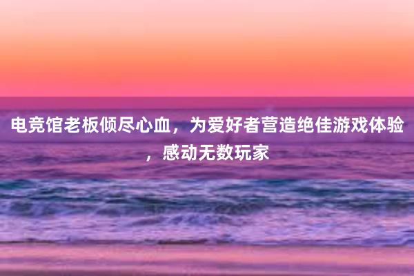 电竞馆老板倾尽心血，为爱好者营造绝佳游戏体验，感动无数玩家