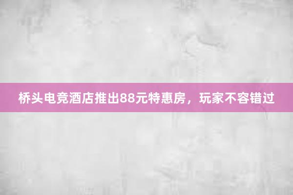 桥头电竞酒店推出88元特惠房，玩家不容错过