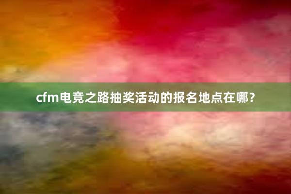 cfm电竞之路抽奖活动的报名地点在哪？