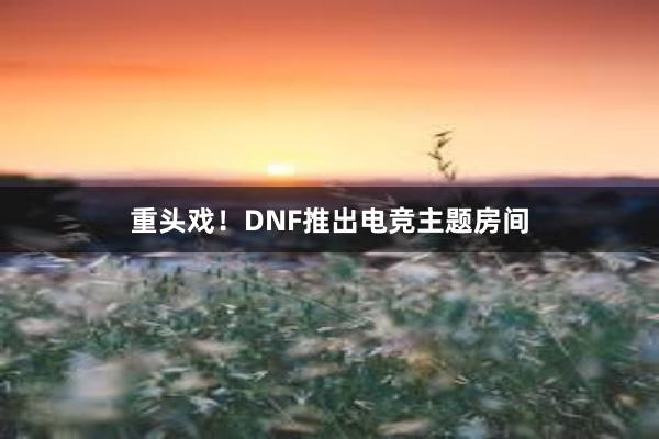 重头戏！DNF推出电竞主题房间