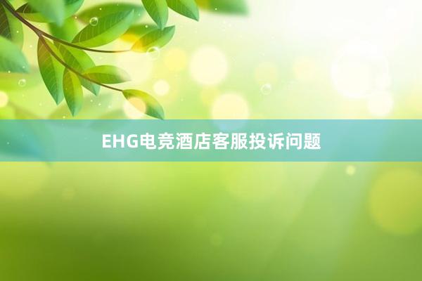 EHG电竞酒店客服投诉问题