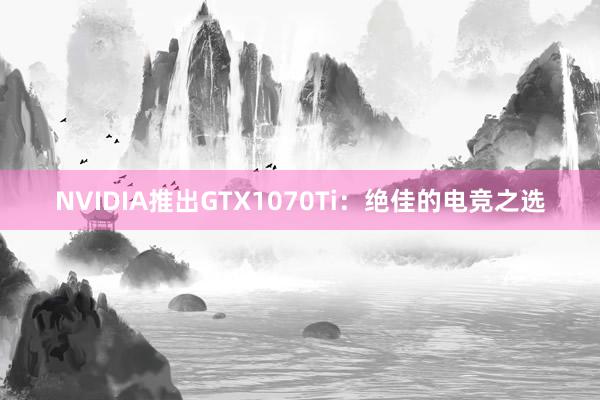 NVIDIA推出GTX1070Ti：绝佳的电竞之选