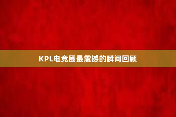 KPL电竞圈最震撼的瞬间回顾