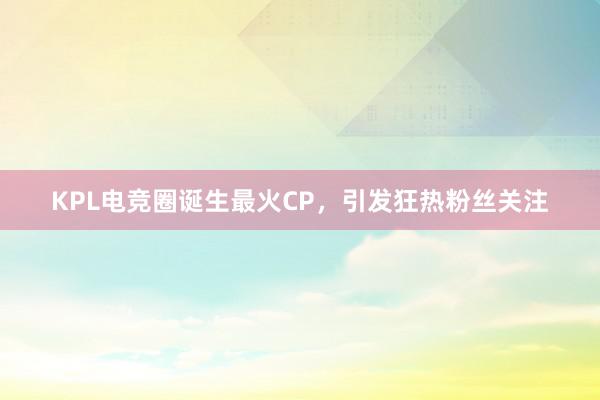 KPL电竞圈诞生最火CP，引发狂热粉丝关注