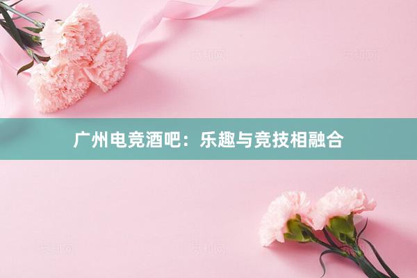 广州电竞酒吧：乐趣与竞技相融合