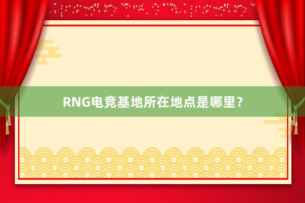 RNG电竞基地所在地点是哪里？