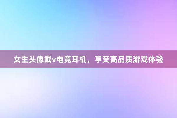 女生头像戴v电竞耳机，享受高品质游戏体验