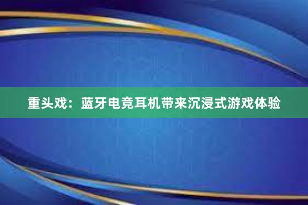 重头戏：蓝牙电竞耳机带来沉浸式游戏体验