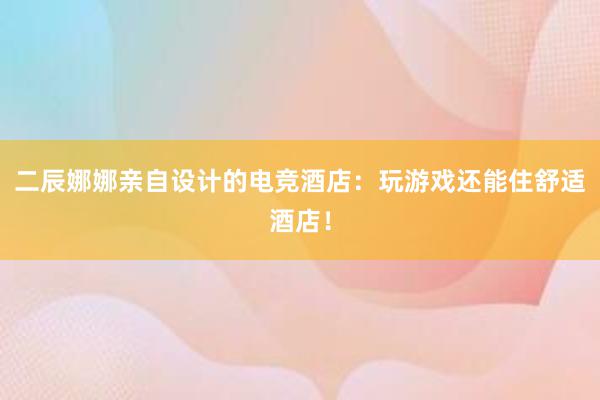 二辰娜娜亲自设计的电竞酒店：玩游戏还能住舒适酒店！