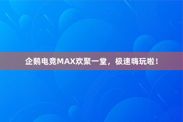 企鹅电竞MAX欢聚一堂，极速嗨玩啦！