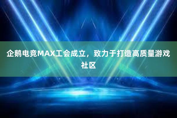 企鹅电竞MAX工会成立，致力于打造高质量游戏社区