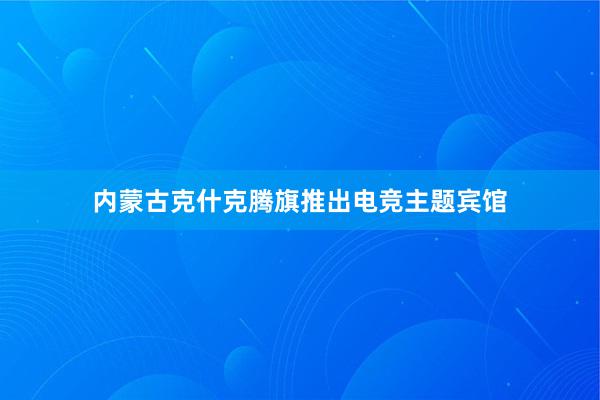 内蒙古克什克腾旗推出电竞主题宾馆