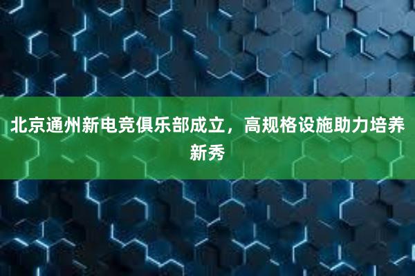 北京通州新电竞俱乐部成立，高规格设施助力培养新秀